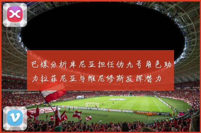 巴媒分析库尼亚担任伪九号角色助力拉菲尼亚与维尼修斯发挥潜力