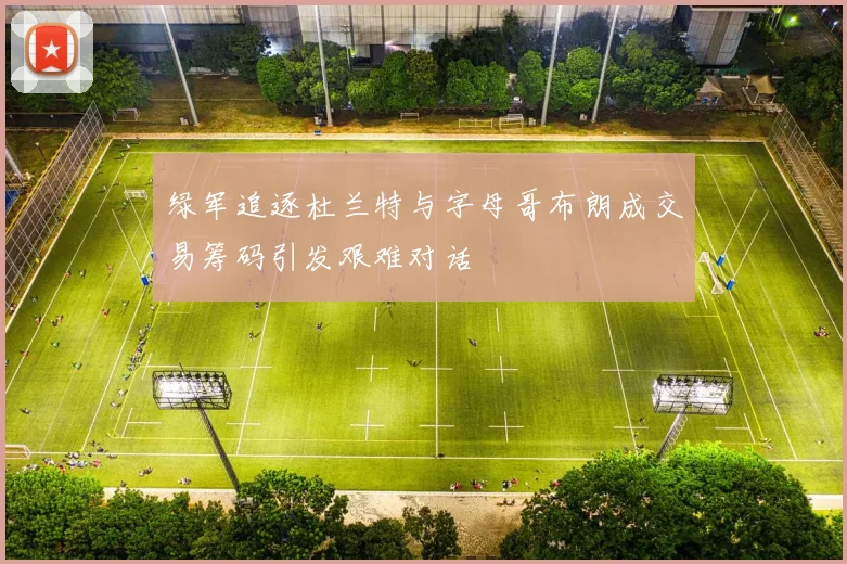 绿军追逐杜兰特与字母哥布朗成交易筹码引发艰难对话