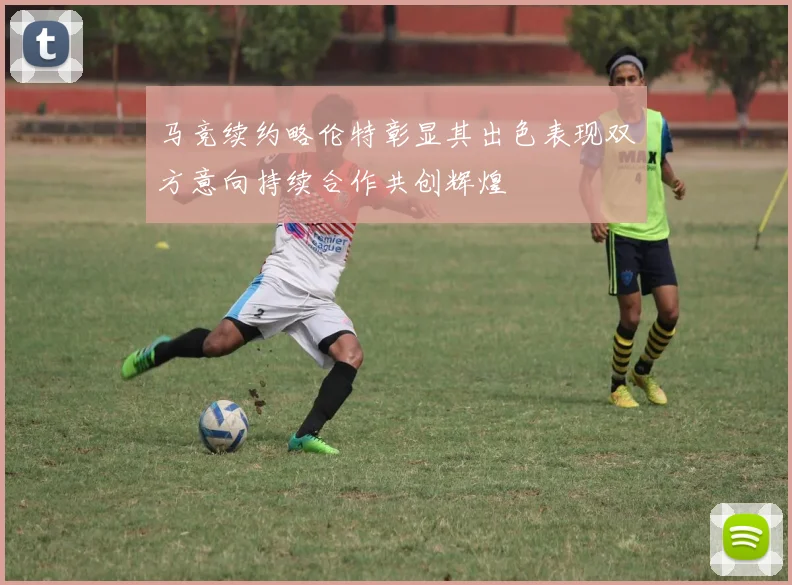 马竞续约略伦特彰显其出色表现双方意向持续合作共创辉煌