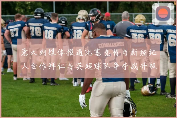 意大利媒体报道比塞克将与新经纪人合作拜仁与英超球队争夺战升级