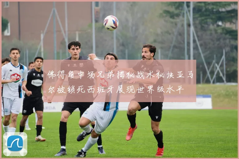 佛得角中场兄弟揭秘战术秘诀亚马尔被锁死西班牙展现世界级水平