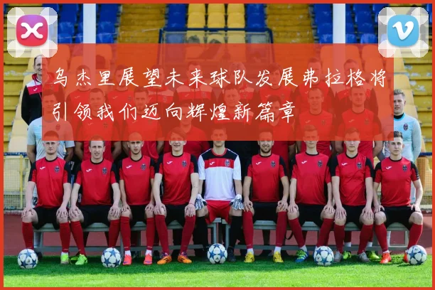 乌杰里展望未来球队发展弗拉格将引领我们迈向辉煌新篇章
