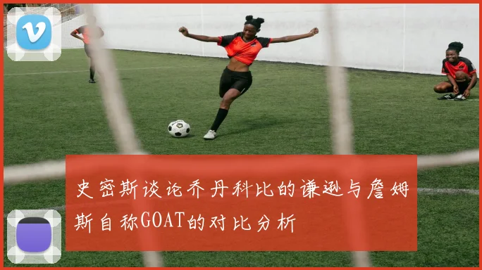 史密斯谈论乔丹科比的谦逊与詹姆斯自称GOAT的对比分析