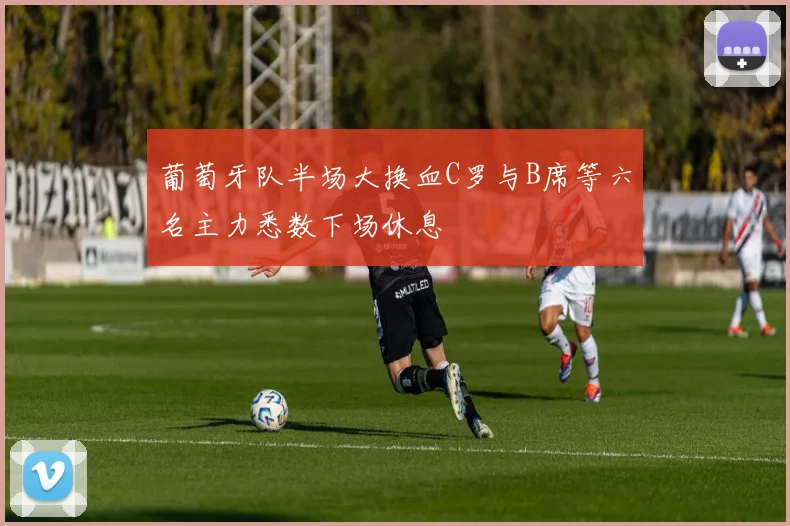 葡萄牙队半场大换血C罗与B席等六名主力悉数下场休息