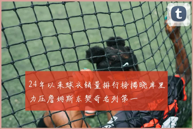 24年以来球衣销量排行榜揭晓库里力压詹姆斯东契奇名列第一