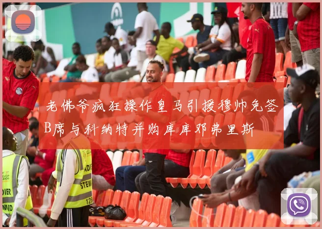 老佛爷疯狂操作皇马引援穆帅免签B席与科纳特并购库库邓弗里斯