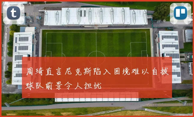 周琦直言尼克斯陷入困境难以自拔球队前景令人担忧