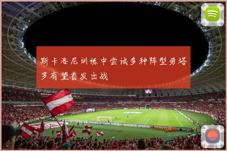 斯卡洛尼训练中尝试多种阵型劳塔罗有望首发出战