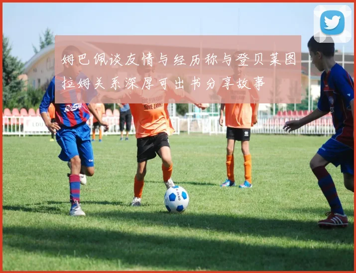 姆巴佩谈友情与经历称与登贝莱图拉姆关系深厚可出书分享故事