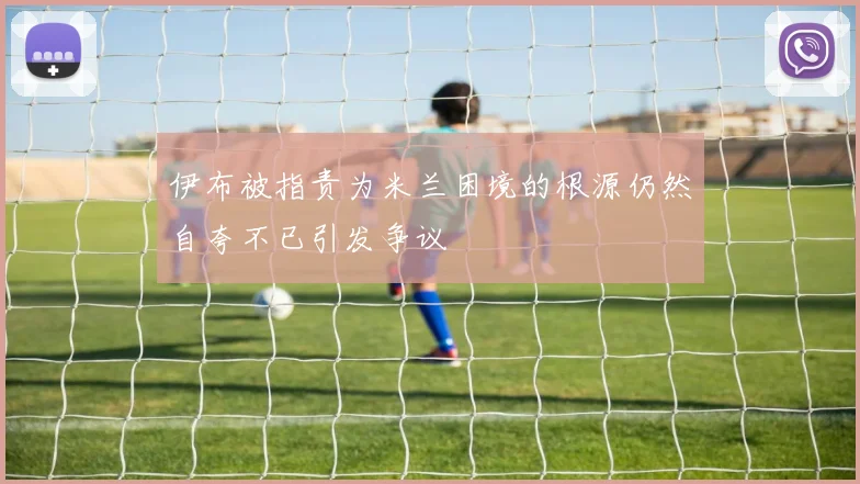 伊布被指责为米兰困境的根源仍然自夸不已引发争议