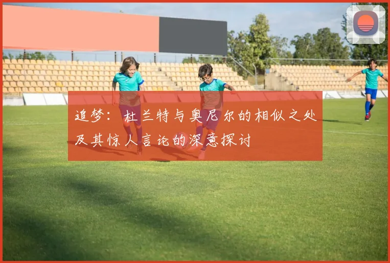 追梦：杜兰特与奥尼尔的相似之处及其惊人言论的深意探讨