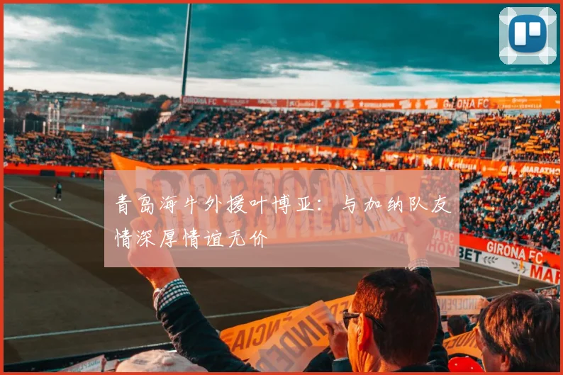青岛海牛外援叶博亚：与加纳队友情深厚情谊无价