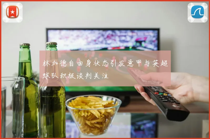 林加德自由身状态引发意甲与英超球队积极谈判关注