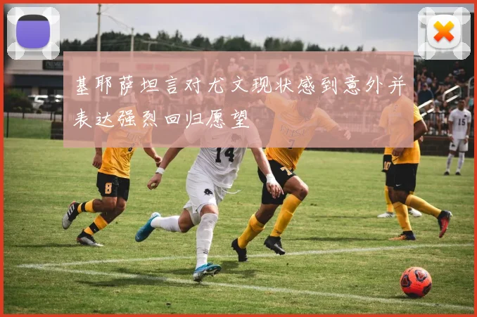 基耶萨坦言对尤文现状感到意外并表达强烈回归愿望