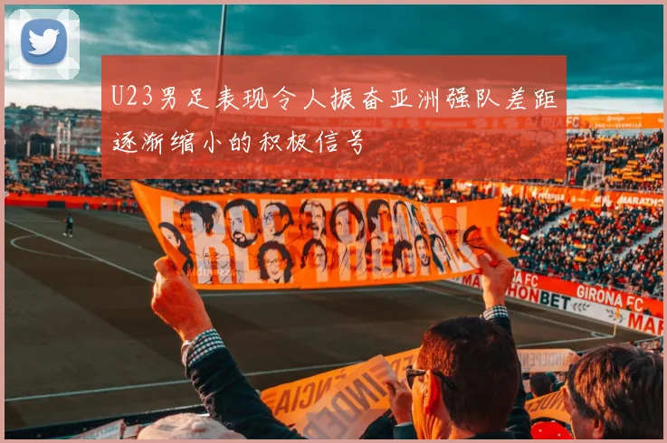 U23男足表现令人振奋亚洲强队差距逐渐缩小的积极信号