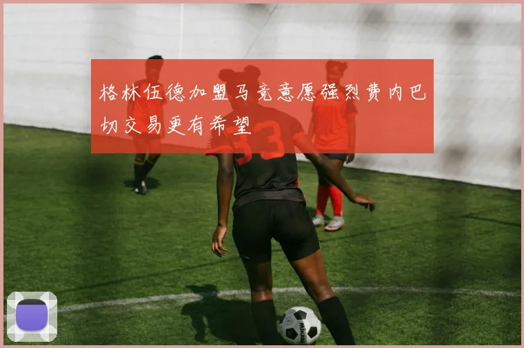 格林伍德加盟马竞意愿强烈费内巴切交易更有希望