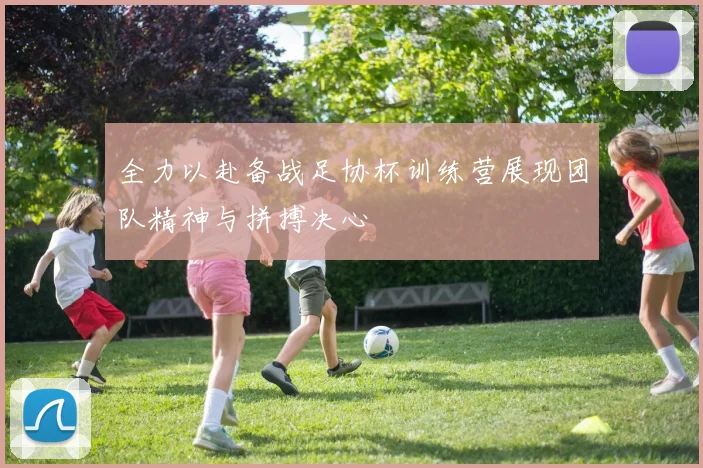 全力以赴备战足协杯训练营展现团队精神与拼搏决心