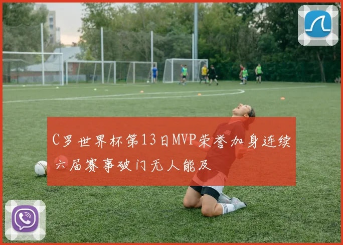 C罗世界杯第13日MVP荣誉加身连续六届赛事破门无人能及