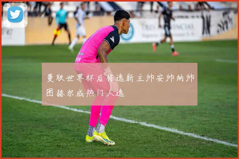 曼联世界杯后将选新主帅安帅纳帅图赫尔成热门人选