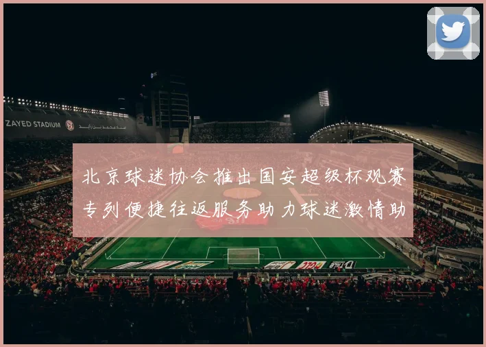 北京球迷协会推出国安超级杯观赛专列便捷往返服务助力球迷激情助阵